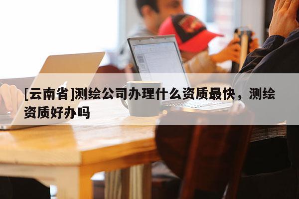 [云南省]測繪公司辦理什么資質(zhì)最快，測繪資質(zhì)好辦嗎