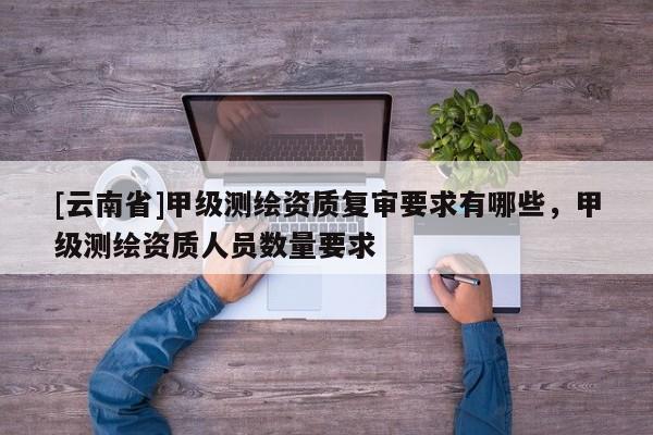 [云南省]甲級測繪資質(zhì)復(fù)審要求有哪些，甲級測繪資質(zhì)人員數(shù)量要求