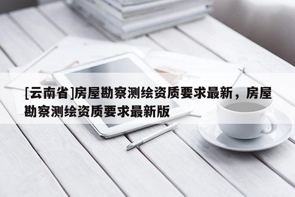 [云南省]房屋勘察測繪資質(zhì)要求最新，房屋勘察測繪資質(zhì)要求最新版
