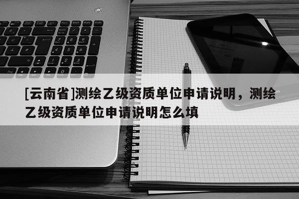 [云南省]測(cè)繪乙級(jí)資質(zhì)單位申請(qǐng)說(shuō)明，測(cè)繪乙級(jí)資質(zhì)單位申請(qǐng)說(shuō)明怎么填