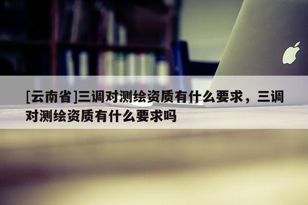 [云南省]三調(diào)對(duì)測(cè)繪資質(zhì)有什么要求，三調(diào)對(duì)測(cè)繪資質(zhì)有什么要求嗎