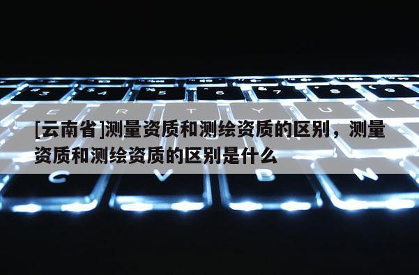 [云南省]測(cè)量資質(zhì)和測(cè)繪資質(zhì)的區(qū)別，測(cè)量資質(zhì)和測(cè)繪資質(zhì)的區(qū)別是什么