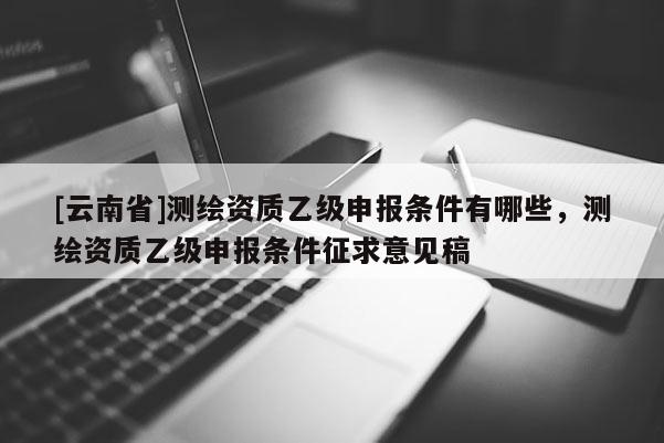 [云南省]測繪資質乙級申報條件有哪些，測繪資質乙級申報條件征求意見稿
