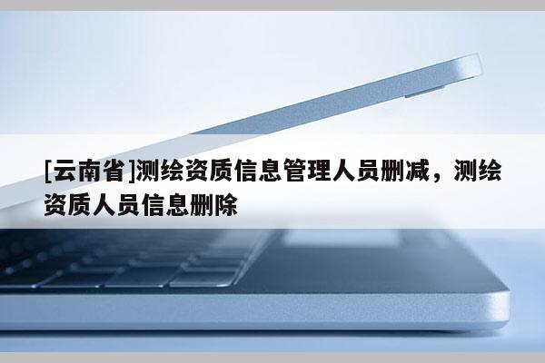 [云南省]測繪資質(zhì)信息管理人員刪減，測繪資質(zhì)人員信息刪除