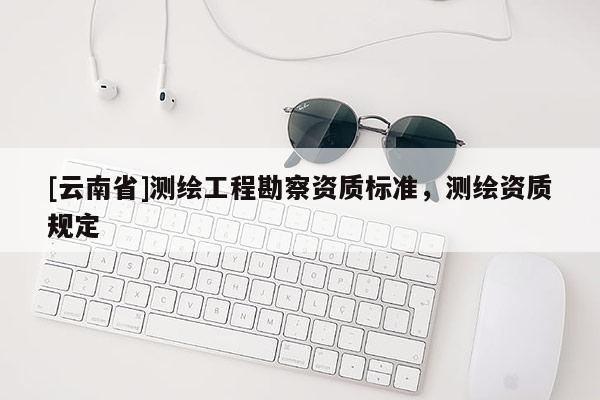 [云南省]測(cè)繪工程勘察資質(zhì)標(biāo)準(zhǔn)，測(cè)繪資質(zhì)規(guī)定
