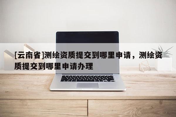 [云南省]測(cè)繪資質(zhì)提交到哪里申請(qǐng)，測(cè)繪資質(zhì)提交到哪里申請(qǐng)辦理