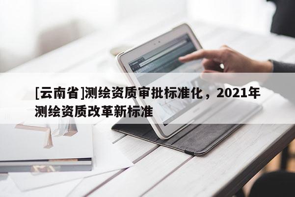 [云南省]測繪資質(zhì)審批標(biāo)準(zhǔn)化，2021年測繪資質(zhì)改革新標(biāo)準(zhǔn)