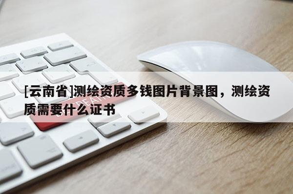 [云南省]測(cè)繪資質(zhì)多錢圖片背景圖，測(cè)繪資質(zhì)需要什么證書