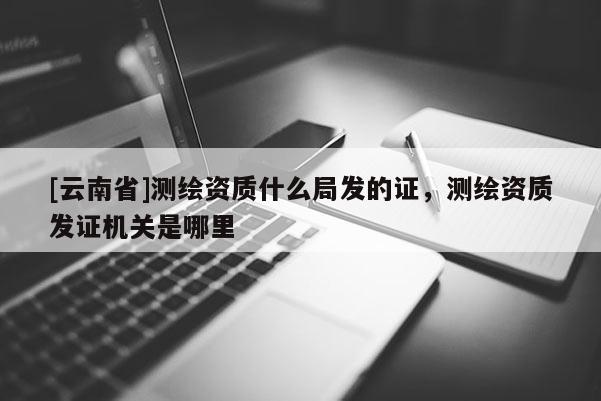 [云南省]測繪資質(zhì)什么局發(fā)的證，測繪資質(zhì)發(fā)證機關(guān)是哪里