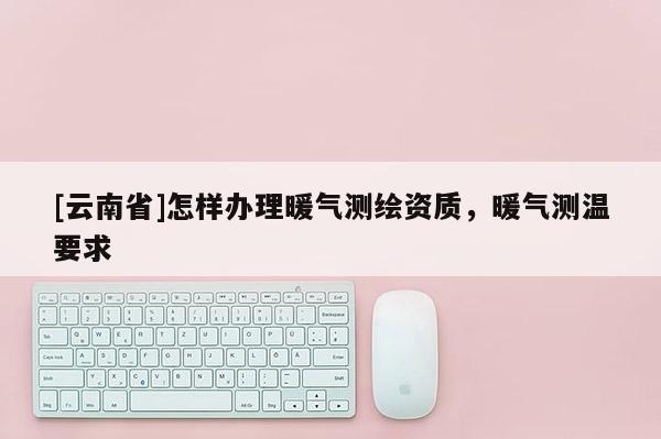 [云南省]怎樣辦理暖氣測(cè)繪資質(zhì)，暖氣測(cè)溫要求