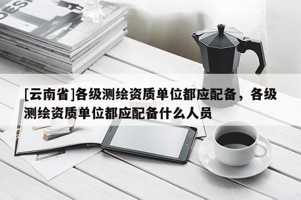 [云南省]各級測繪資質單位都應配備，各級測繪資質單位都應配備什么人員