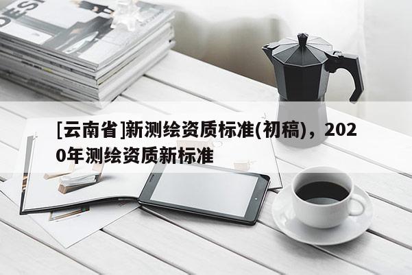 [云南省]新測繪資質(zhì)標(biāo)準(zhǔn)(初稿)，2020年測繪資質(zhì)新標(biāo)準(zhǔn)