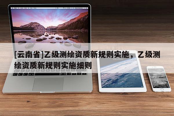 [云南省]乙級測繪資質(zhì)新規(guī)則實施，乙級測繪資質(zhì)新規(guī)則實施細則