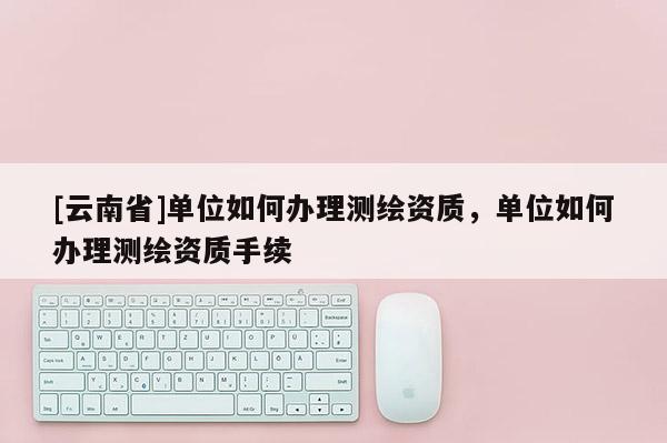 [云南省]單位如何辦理測繪資質(zhì)，單位如何辦理測繪資質(zhì)手續(xù)