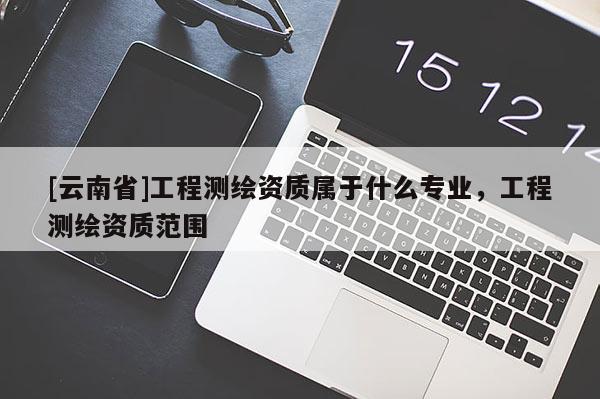 [云南省]工程測繪資質(zhì)屬于什么專業(yè)，工程測繪資質(zhì)范圍