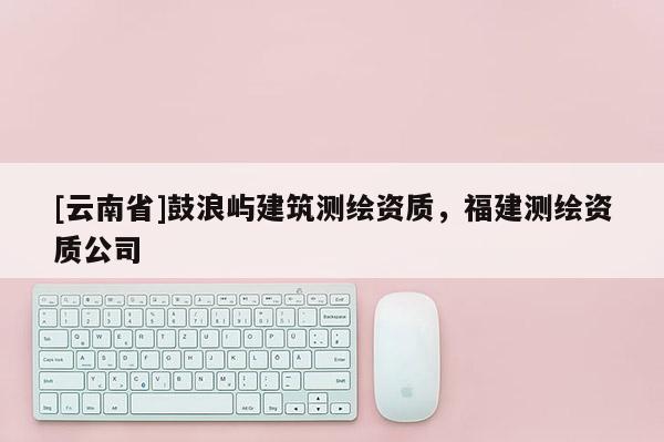 [云南省]鼓浪嶼建筑測繪資質(zhì)，福建測繪資質(zhì)公司