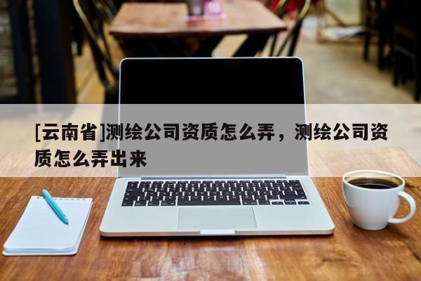 [云南省]測繪公司資質(zhì)怎么弄，測繪公司資質(zhì)怎么弄出來