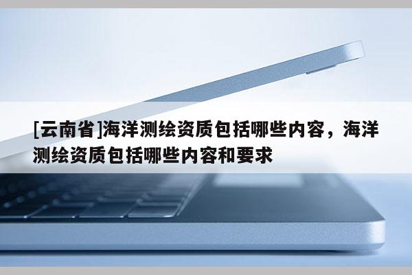 [云南省]海洋測繪資質(zhì)包括哪些內(nèi)容，海洋測繪資質(zhì)包括哪些內(nèi)容和要求