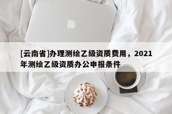 [云南省]辦理測繪乙級資質費用，2021年測繪乙級資質辦公申報條件