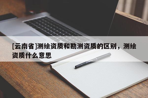 [云南省]測(cè)繪資質(zhì)和勘測(cè)資質(zhì)的區(qū)別，測(cè)繪資質(zhì)什么意思