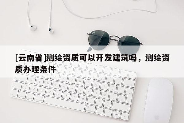 [云南省]測繪資質(zhì)可以開發(fā)建筑嗎，測繪資質(zhì)辦理條件