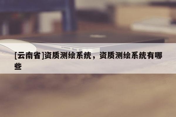 [云南省]資質測繪系統(tǒng)，資質測繪系統(tǒng)有哪些