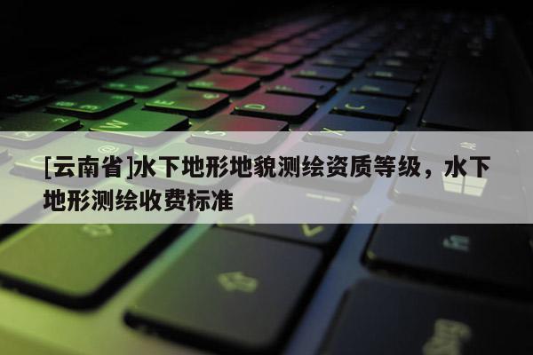 [云南省]水下地形地貌測繪資質(zhì)等級，水下地形測繪收費標(biāo)準(zhǔn)