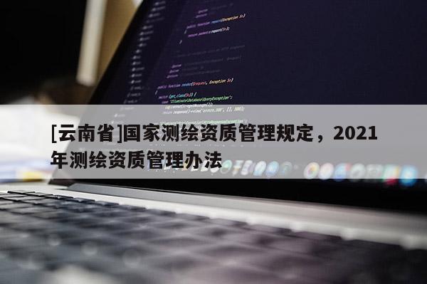 [云南省]國家測(cè)繪資質(zhì)管理規(guī)定，2021年測(cè)繪資質(zhì)管理辦法