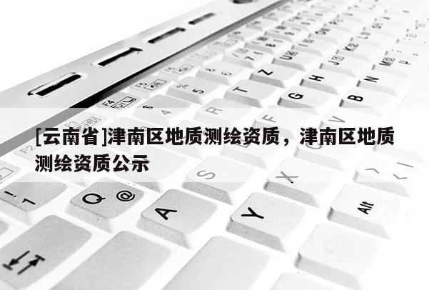 [云南省]津南區(qū)地質(zhì)測繪資質(zhì)，津南區(qū)地質(zhì)測繪資質(zhì)公示