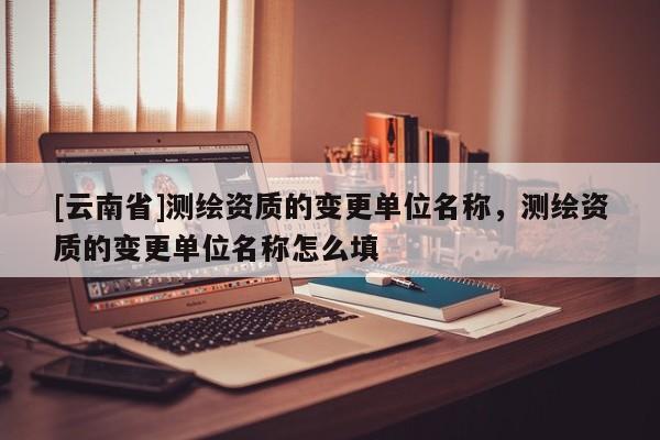 [云南省]測繪資質(zhì)的變更單位名稱，測繪資質(zhì)的變更單位名稱怎么填