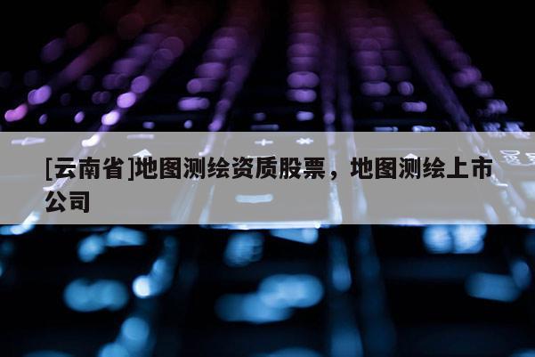 [云南省]地圖測繪資質(zhì)股票，地圖測繪上市公司