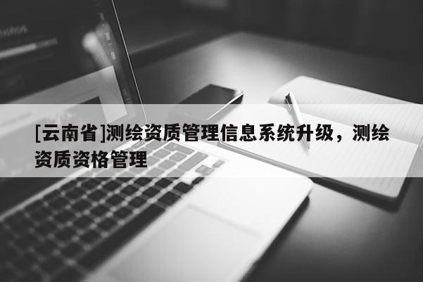 [云南省]測繪資質(zhì)管理信息系統(tǒng)升級，測繪資質(zhì)資格管理