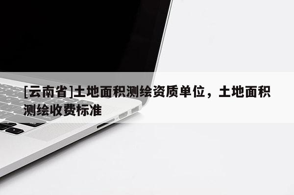 [云南省]土地面積測繪資質(zhì)單位，土地面積測繪收費(fèi)標(biāo)準(zhǔn)