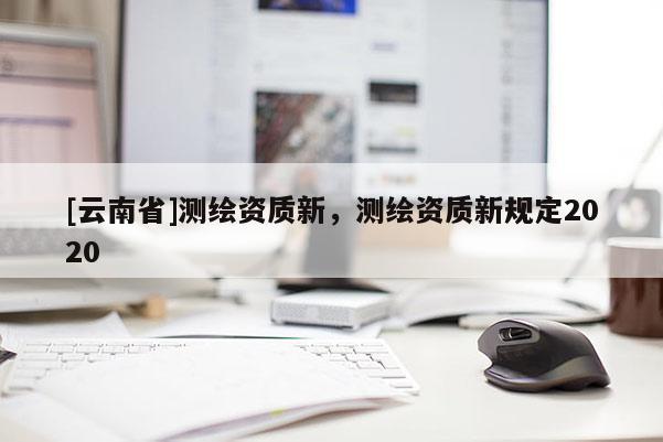 [云南省]測繪資質(zhì)新，測繪資質(zhì)新規(guī)定2020