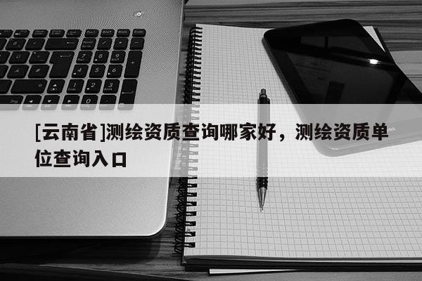 [云南省]測繪資質查詢哪家好，測繪資質單位查詢入口