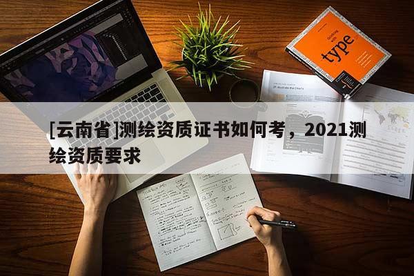[云南省]測繪資質(zhì)證書如何考，2021測繪資質(zhì)要求