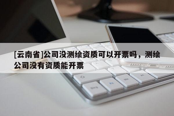 [云南省]公司沒(méi)測(cè)繪資質(zhì)可以開票嗎，測(cè)繪公司沒(méi)有資質(zhì)能開票