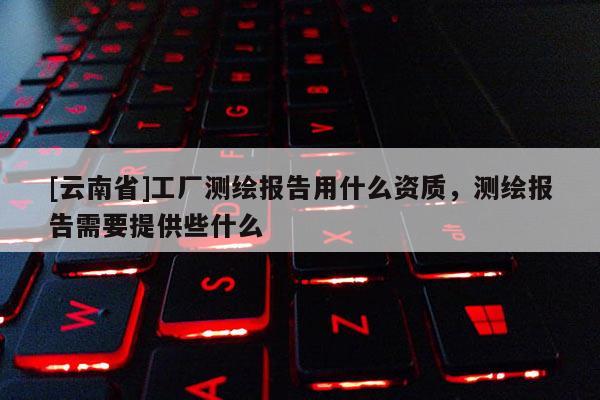 [云南省]工廠測(cè)繪報(bào)告用什么資質(zhì)，測(cè)繪報(bào)告需要提供些什么
