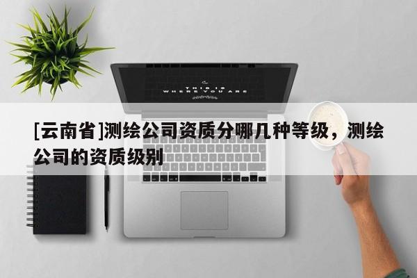 [云南省]測(cè)繪公司資質(zhì)分哪幾種等級(jí)，測(cè)繪公司的資質(zhì)級(jí)別