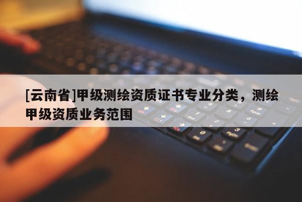 [云南省]甲級測繪資質(zhì)證書專業(yè)分類，測繪甲級資質(zhì)業(yè)務范圍