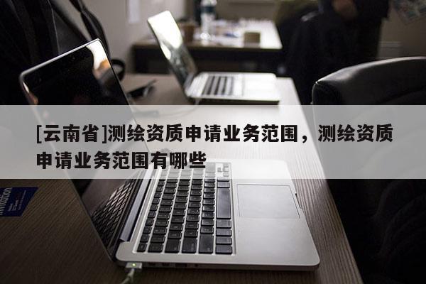 [云南省]測(cè)繪資質(zhì)申請(qǐng)業(yè)務(wù)范圍，測(cè)繪資質(zhì)申請(qǐng)業(yè)務(wù)范圍有哪些