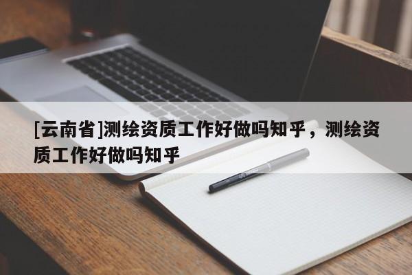 [云南省]測(cè)繪資質(zhì)工作好做嗎知乎，測(cè)繪資質(zhì)工作好做嗎知乎