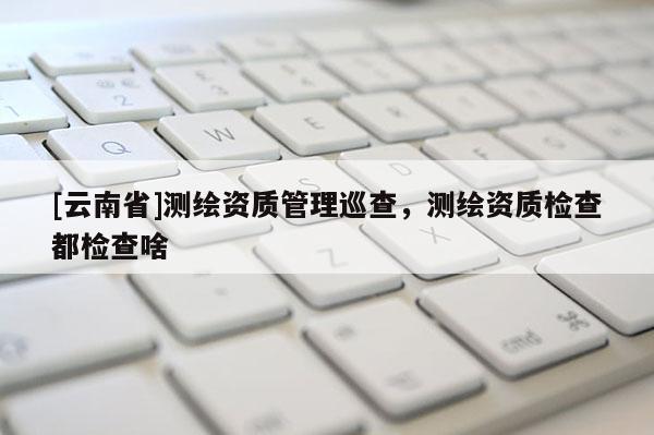 [云南省]測(cè)繪資質(zhì)管理巡查，測(cè)繪資質(zhì)檢查都檢查啥