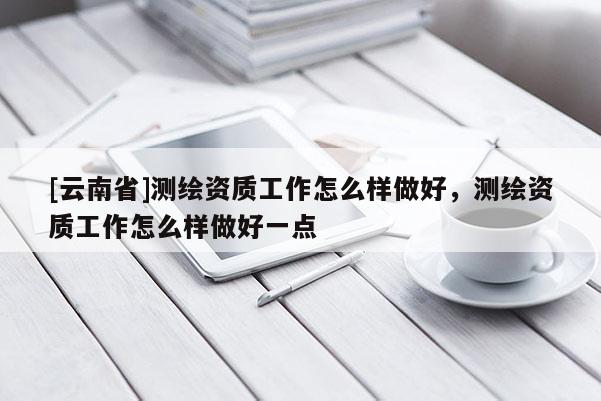 [云南省]測繪資質(zhì)工作怎么樣做好，測繪資質(zhì)工作怎么樣做好一點
