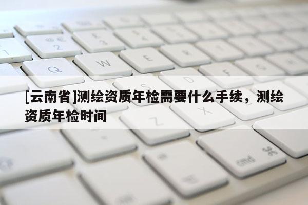 [云南省]測繪資質年檢需要什么手續(xù)，測繪資質年檢時間