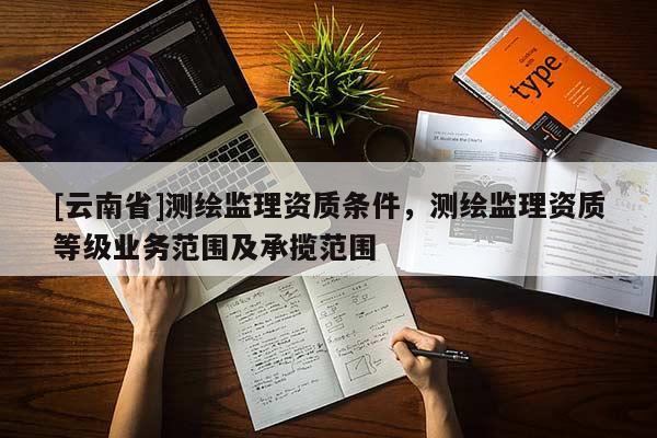 [云南省]測(cè)繪監(jiān)理資質(zhì)條件，測(cè)繪監(jiān)理資質(zhì)等級(jí)業(yè)務(wù)范圍及承攬范圍