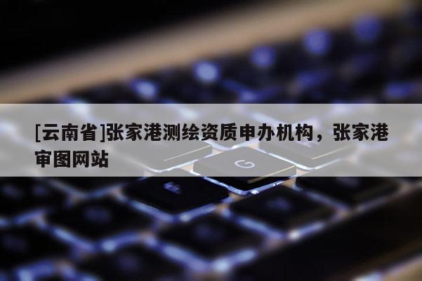 [云南省]張家港測(cè)繪資質(zhì)申辦機(jī)構(gòu)，張家港審圖網(wǎng)站