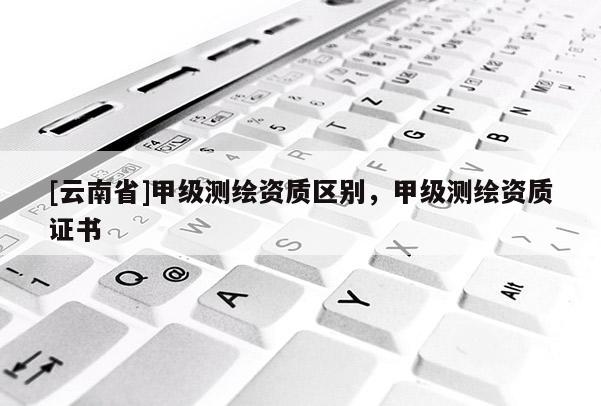 [云南省]甲級測繪資質(zhì)區(qū)別，甲級測繪資質(zhì)證書