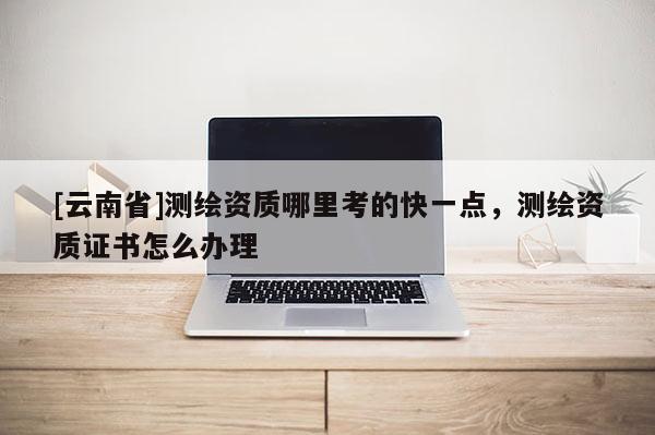 [云南省]測繪資質(zhì)哪里考的快一點，測繪資質(zhì)證書怎么辦理