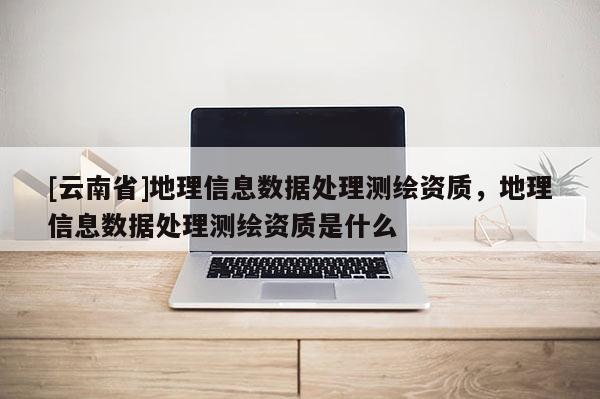 [云南省]地理信息數據處理測繪資質，地理信息數據處理測繪資質是什么